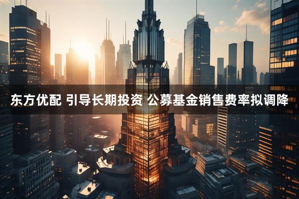 东方优配 引导长期投资 公募基金销售费率拟调降