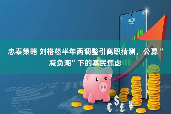 忠泰策略 刘格菘半年两调整引离职猜测，公募“减负潮”下的基民焦虑