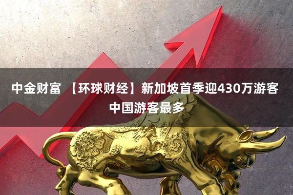 中金财富 【环球财经】新加坡首季迎430万游客 中国游客最多