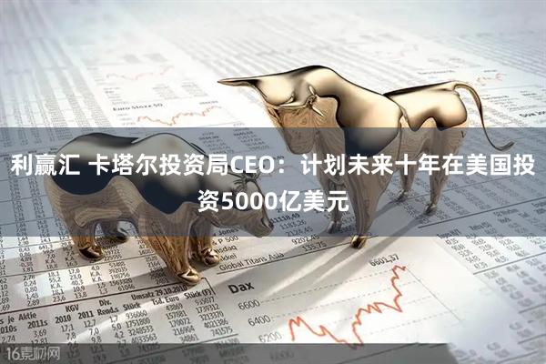 利赢汇 卡塔尔投资局CEO：计划未来十年在美国投资5000亿美元