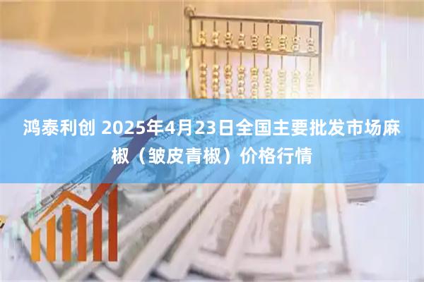 鸿泰利创 2025年4月23日全国主要批发市场麻椒（皱皮青椒）价格行情