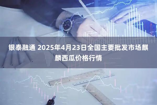 银泰融通 2025年4月23日全国主要批发市场麒麟西瓜价格行情
