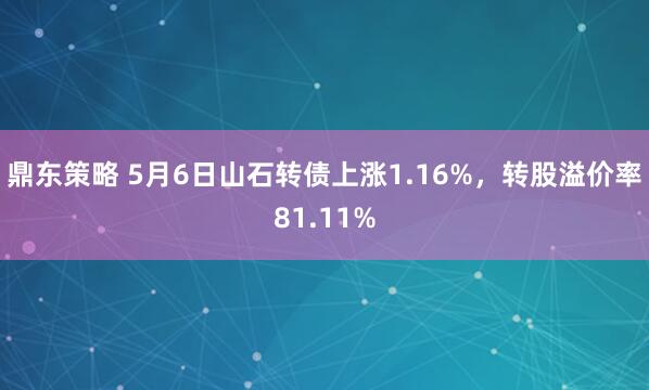 鼎东策略 5月6日山石转债上涨1.16%，转股溢价率81.11%