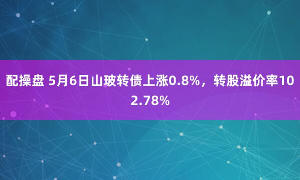 配操盘 5月6日山玻转债上涨0.8%，转股溢价率102.78%