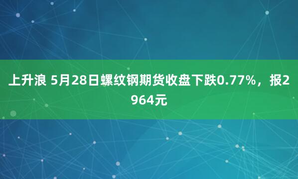 上升浪 5月28日螺纹钢期货收盘下跌0.77%，报2964元