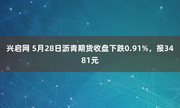 兴启网 5月28日沥青期货收盘下跌0.91%，报3481元