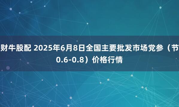 财牛股配 2025年6月8日全国主要批发市场党参（节0.6-0.8）价格行情