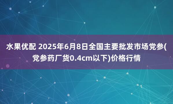 水果优配 2025年6月8日全国主要批发市场党参(党参药厂货0.4cm以下)价格行情