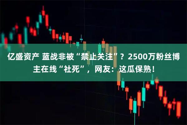 亿盛资产 蓝战非被“禁止关注”？2500万粉丝博主在线“社死”，网友：这瓜保熟！