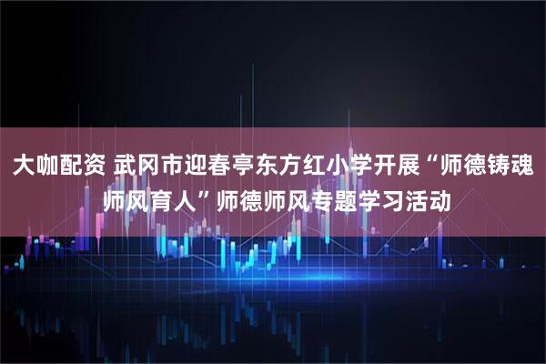 大咖配资 武冈市迎春亭东方红小学开展“师德铸魂 师风育人”师德师风专题学习活动