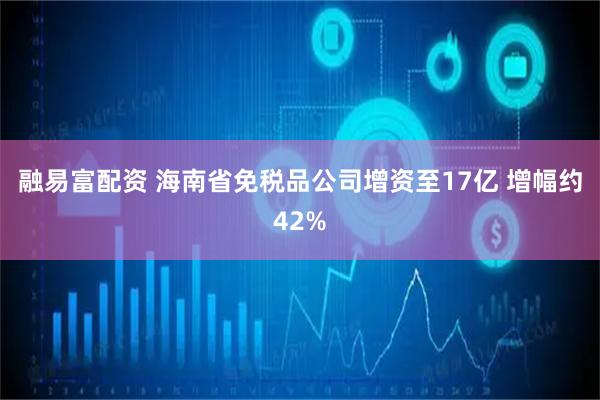 融易富配资 海南省免税品公司增资至17亿 增幅约42%