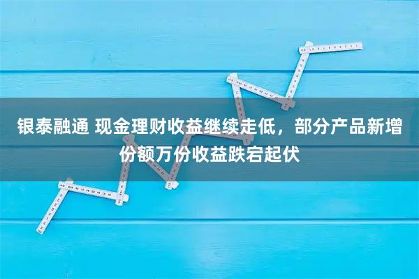 银泰融通 现金理财收益继续走低，部分产品新增份额万份收益跌宕起伏