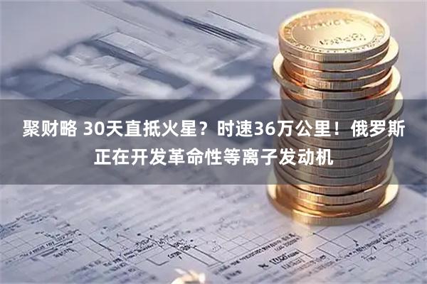 聚财略 30天直抵火星？时速36万公里！俄罗斯正在开发革命性等离子发动机