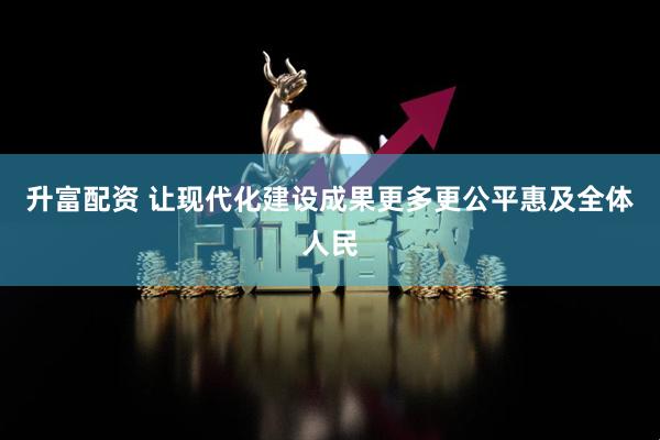 升富配资 让现代化建设成果更多更公平惠及全体人民