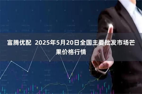 富腾优配 2025年5月20日全国主要批发市场芒果价格行情
