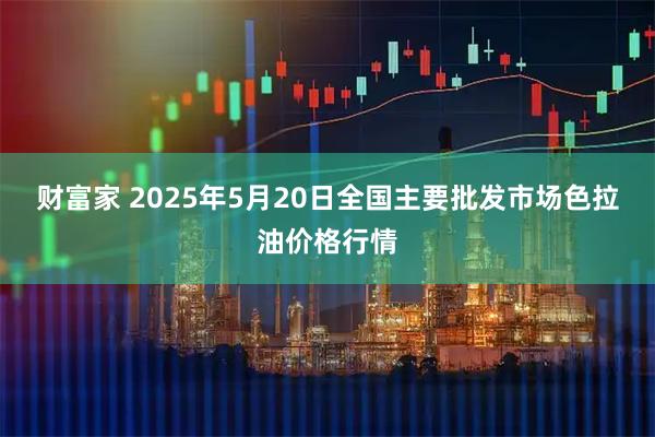 财富家 2025年5月20日全国主要批发市场色拉油价格行情