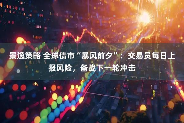 景逸策略 全球债市“暴风前夕”：交易员每日上报风险，备战下一轮冲击