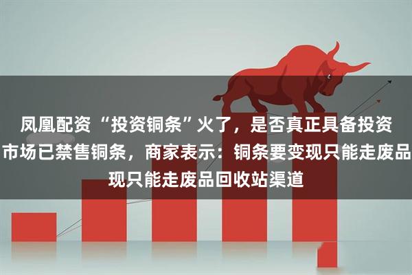 凤凰配资 “投资铜条”火了，是否真正具备投资属性？水贝市场已禁售铜条，商家表示：铜条要变现只能走废品回收站渠道