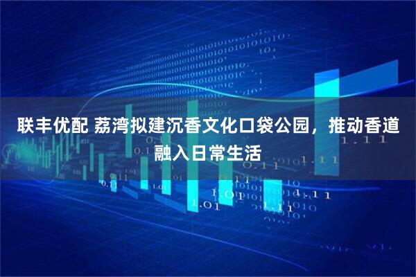 联丰优配 荔湾拟建沉香文化口袋公园，推动香道融入日常生活