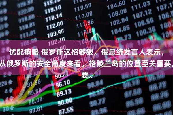 优配痢略 俄罗斯这招够狠。俄总统发言人表示，从俄罗斯的安全角度来看，格陵兰岛的位置至关重要。