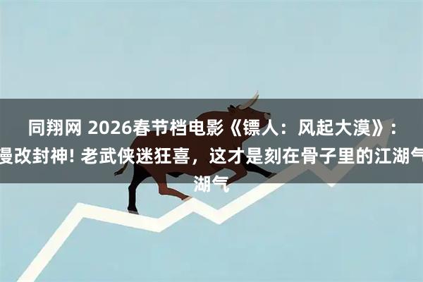 同翔网 2026春节档电影《镖人：风起大漠》：漫改封神! 老武侠迷狂喜，这才是刻在骨子里的江湖气