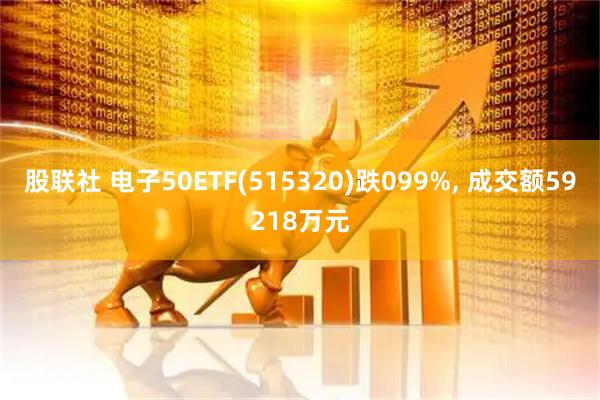 股联社 电子50ETF(515320)跌099%, 成交额59218万元