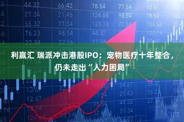 利赢汇 瑞派冲击港股IPO：宠物医疗十年整合，仍未走出“人力困局”