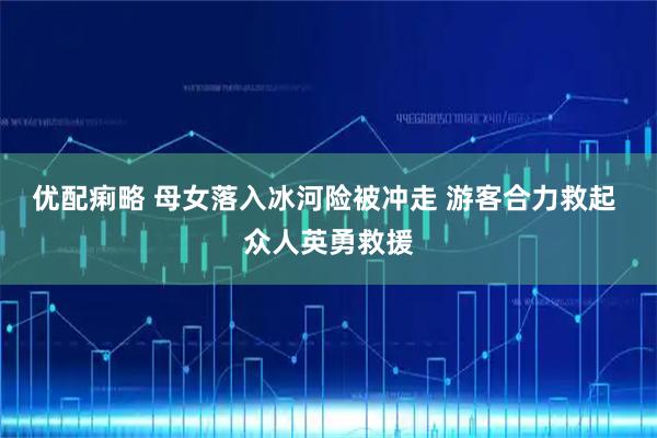 优配痢略 母女落入冰河险被冲走 游客合力救起 众人英勇救援