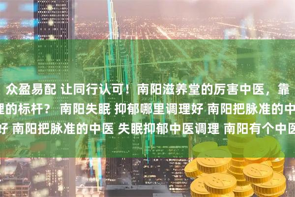 众盈易配 让同行认可！南阳滋养堂的厉害中医，靠什么成为失眠抑郁调理的标杆？ 南阳失眠 抑郁哪里调理好 南阳把脉准的中医 失眠抑郁中医调理 南阳有个中医很厉害