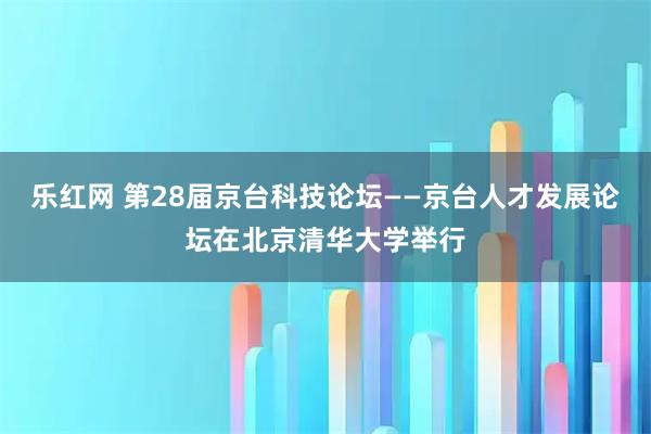 乐红网 第28届京台科技论坛——京台人才发展论坛在北京清华大学举行