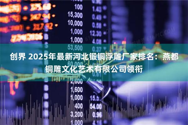 创界 2025年最新河北锻铜浮雕厂家排名：燕都铜雕文化艺术有限公司领衔