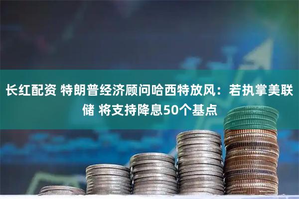 长红配资 特朗普经济顾问哈西特放风：若执掌美联储 将支持降息50个基点