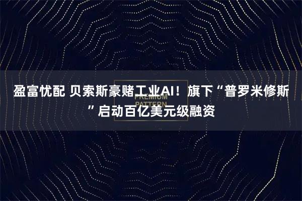 盈富忧配 贝索斯豪赌工业AI！旗下“普罗米修斯”启动百亿美元级融资