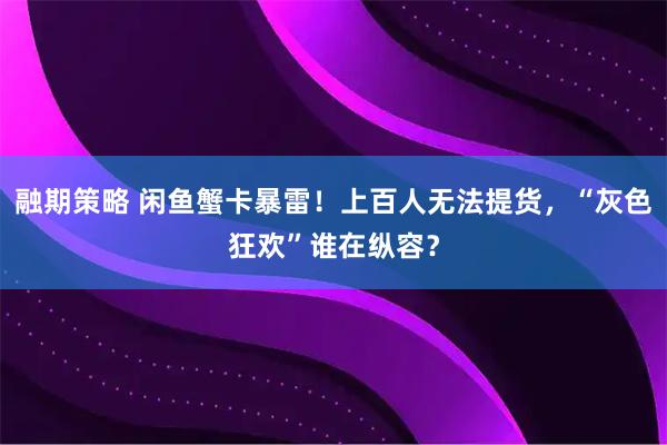 融期策略 闲鱼蟹卡暴雷！上百人无法提货，“灰色狂欢”谁在纵容？