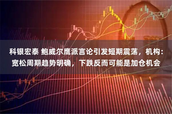 科银宏泰 鲍威尔鹰派言论引发短期震荡，机构：宽松周期趋势明确，下跌反而可能是加仓机会