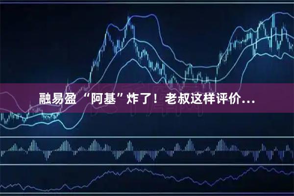 融易盈 “阿基”炸了！老叔这样评价…