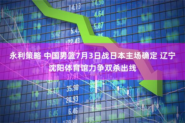 永利策略 中国男篮7月3日战日本主场确定 辽宁沈阳体育馆力争双杀出线