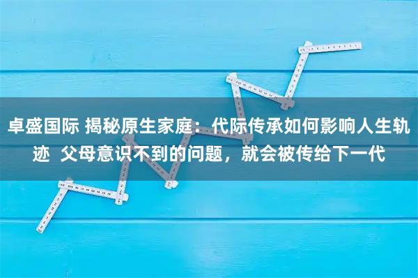 卓盛国际 揭秘原生家庭：代际传承如何影响人生轨迹  父母意识不到的问题，就会被传给下一代