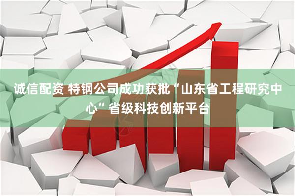 诚信配资 特钢公司成功获批“山东省工程研究中心”省级科技创新平台