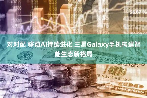 对对配 移动AI持续进化 三星Galaxy手机构建智能生态新格局