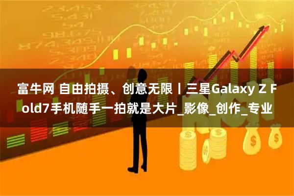 富牛网 自由拍摄、创意无限丨三星Galaxy Z Fold7手机随手一拍就是大片_影像_创作_专业