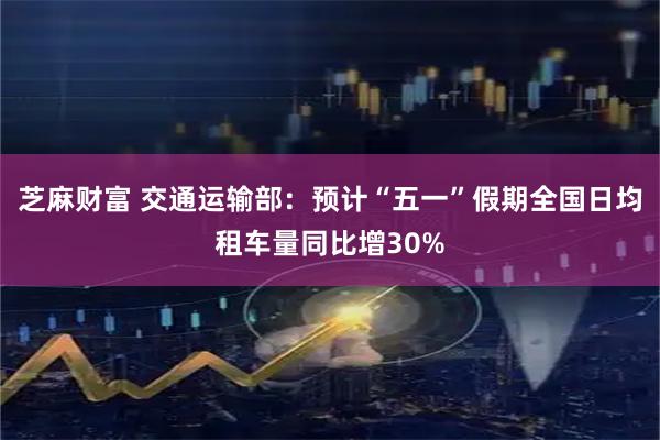 芝麻财富 交通运输部：预计“五一”假期全国日均租车量同比增30%