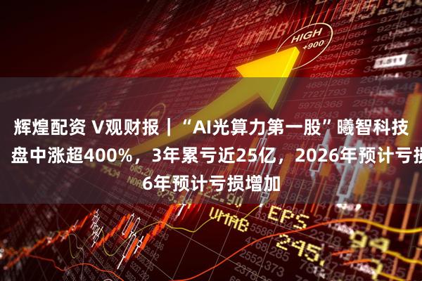 辉煌配资 V观财报｜“AI光算力第一股”曦智科技上市，盘中涨超400%，3年累亏近25亿，2026年预计亏损增加